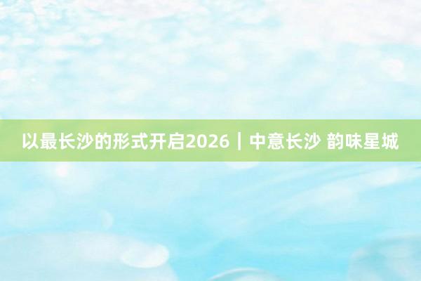 以最长沙的形式开启2026｜中意长沙 韵味星城