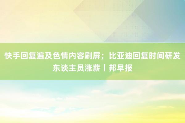 快手回复遍及色情内容刷屏；比亚迪回复时间研发东谈主员涨薪丨邦早报